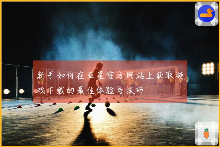 新手如何在亚星官方网站上获取游戏下载的最佳体验与技巧