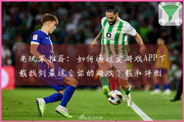 老玩家推荐：如何通过爱游戏APP下载找到最适合你的游戏下载和评测技巧