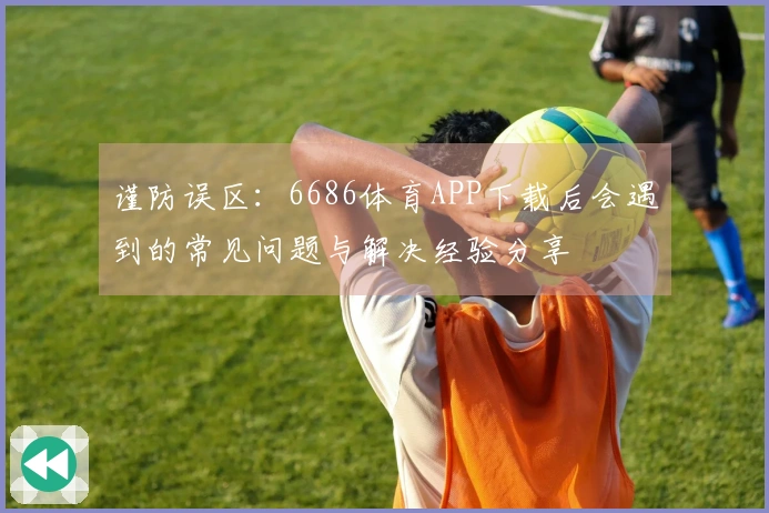 谨防误区：6686体育APP下载后会遇到的常见问题与解决经验分享