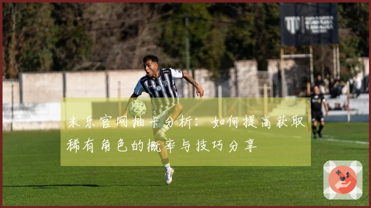 米乐官网抽卡分析：如何提高获取稀有角色的概率与技巧分享