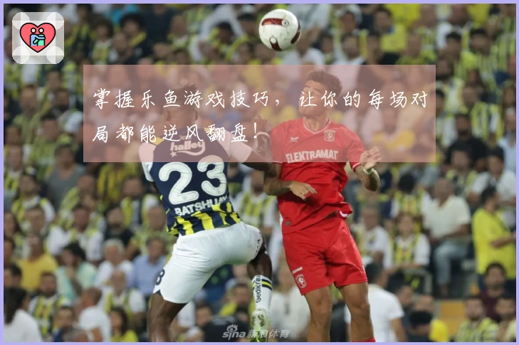 掌握乐鱼游戏技巧，让你的每场对局都能逆风翻盘！