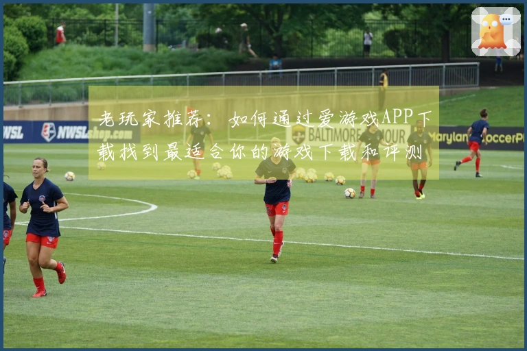 老玩家推荐：如何通过爱游戏APP下载找到最适合你的游戏下载和评测技巧