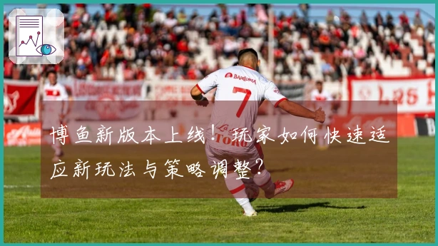 博鱼新版本上线！玩家如何快速适应新玩法与策略调整？